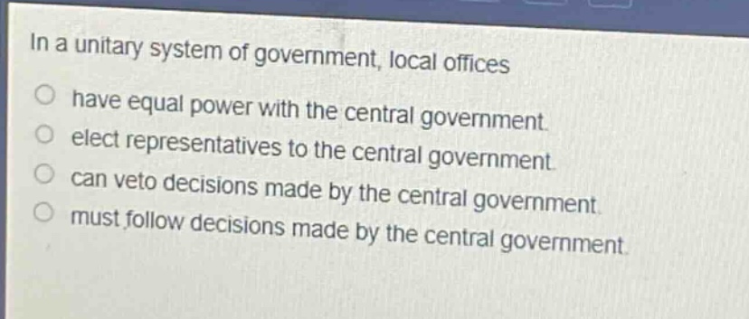 in a unitary system of government, local offices\n○ have equal power with the central government.\n○ elect representatives to the central government.\n○ can veto decisions made by the central government.\n○ must follow decisions made by the central government.
