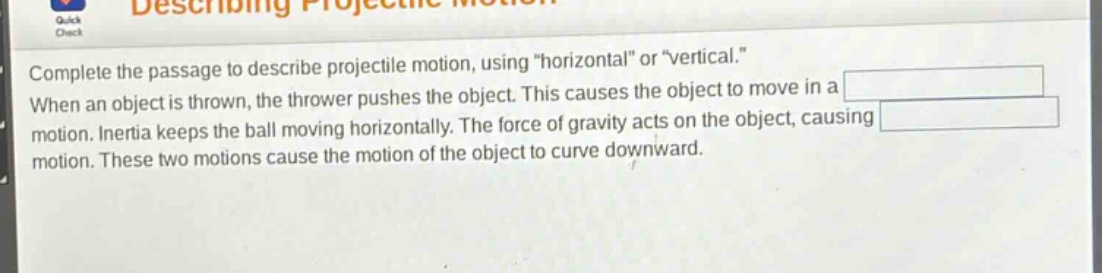 complete the passage to describe projectile motion, using \horizontal\ or \vertical.\ when an object is thrown, the thrower pushes the object. this causes the object to move in a motion. inertia keeps the ball moving horizontally. the force of gravity acts on the object, causing motion. these two motions cause the motion of the object to curve downward.