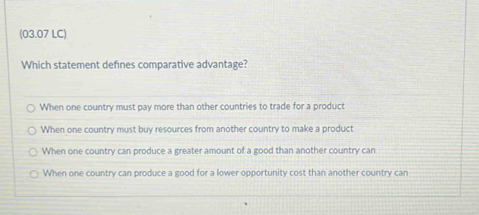 (03.07 lc)\nwhich statement defines comparative advantage?\n○ when one country must pay more than other countries to trade for a product\n○ when one country must buy resources from another country to make a product\n○ when one country can produce a greater amount of a good than another country can\n○ when one country can produce a good for a lower opportunity cost than another country can