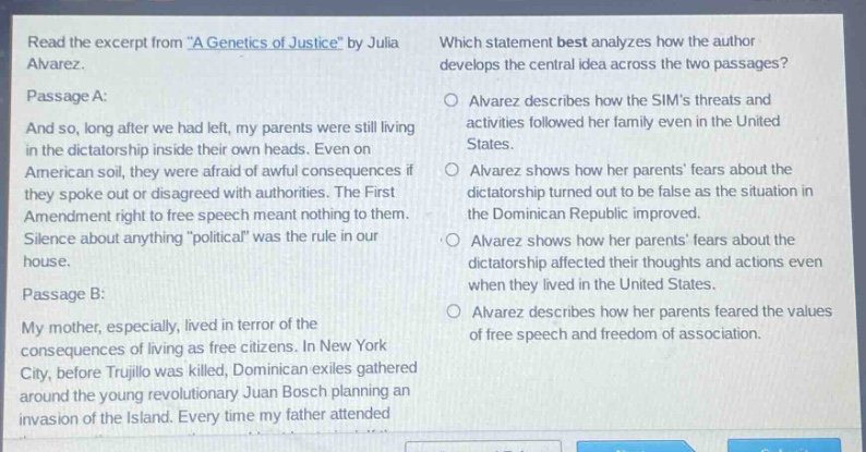 read the excerpt from \a genetics of justice\ by julia alvarez. passage a: and so, long after we had left, my parents were still living in the dictatorship inside their own heads. even on american soil, they were afraid of awful consequences if they spoke out or disagreed with authorities. the first amendment right to free speech meant nothing to them. silence about anything \political\ was the rule in our house. passage b: my mother, especially, lived in terror of the consequences of living as free citizens. in new york city, before trujillo was killed, dominican exiles gathered around the young revolutionary juan bosch planning an invasion of the island. every time my father attended. which statement best analyzes how the author develops the central idea across the two passages? alvarez describes how the sims threats and activities followed her family even in the united states. alvarez shows how her parents fears about the dictatorship turned out to be false as the situation in the dominican republic improved. alvarez shows how her parents fears about the dictatorship affected their thoughts and actions even when they lived in the united states. alvarez describes how her parents feared the values of free speech and freedom of association.