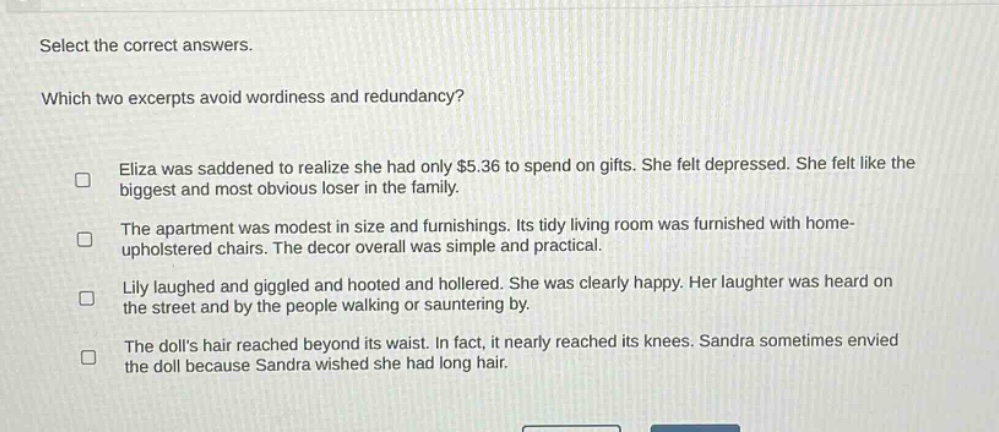 select the correct answers. which two excerpts avoid wordiness and redundancy? eliza was saddened to realize she had only $5.36 to spend on gifts. she felt depressed. she felt like the biggest and most obvious loser in the family. the apartment was modest in size and furnishings. its tidy living room was furnished with home - upholstered chairs. the decor overall was simple and practical. lily laughed and giggled and hooted and hollered. she was clearly happy. her laughter was heard on the street and by the people walking or sauntering by. the dolls hair reached beyond its waist. in fact, it nearly reached its knees. sandra sometimes envied the doll because sandra wished she had long hair.