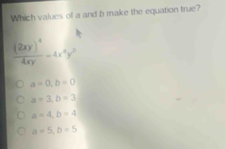 which values of a and b make the equation true?\n$\frac{(2xy)^{4}}{4xy}=4x^{a}y^{b}$\n$a = 0, b = 0$\n$a = 3, b = 3$\n$a = 4, b = 4$\n$a = 5, b = 5$