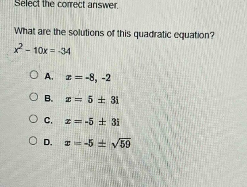 select the correct answer.\nwhat are the solutions of this quadratic equation?\n$x^{2}-10x = - 34$\na. $x=-8, - 2$\nb. $x = 5pm3i$\nc. $x=-5pm3i$\nd. $x=-5pmsqrt{59}$