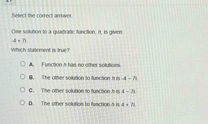 select the correct answer.\none solution to a quadratic function, h, is given.\n-4 + 7i\nwhich statement is true?\na. function h has no other solutions.\nb. the other solution to function h is -4 - 7i.\nc. the other solution to function h is 4 - 7i.\nd. the other solution to function h is 4 + 7i.