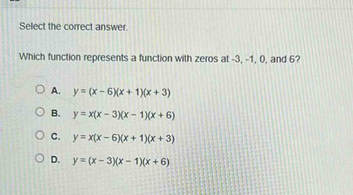 select the correct answer. which function represents a function with zeros at -3, -1, 0, and 6? a. $y=(x - 6)(x + 1)(x + 3)$ b. $y=x(x - 3)(x - 1)(x + 6)$ c. $y=x(x - 6)(x + 1)(x + 3)$ d. $y=(x - 3)(x - 1)(x + 6)$