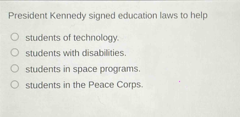 president kennedy signed education laws to help\nstudents of technology.\nstudents with disabilities.\nstudents in space programs.\nstudents in the peace corps.