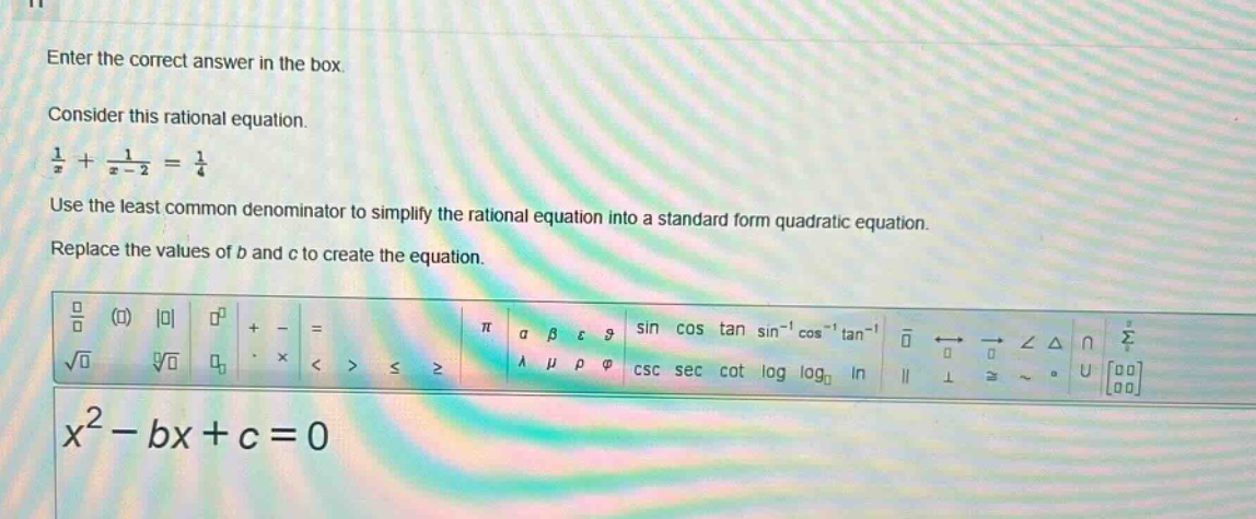 enter the correct answer in the box. consider this rational equation. $\frac{1}{x}+\frac{1}{x - 2}=\frac{1}{4}$ use the least common denominator to simplify the rational equation into a standard form quadratic equation. replace the values of $b$ and $c$ to create the equation. $x^{2}-bx + c = 0$