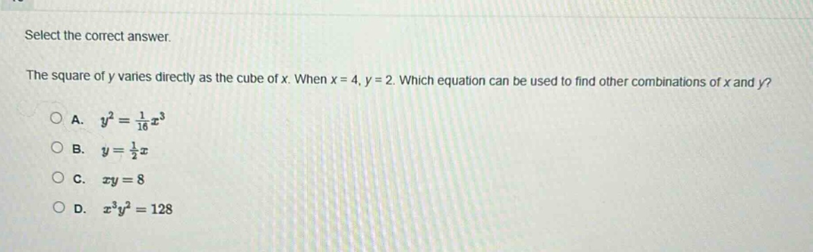 select the correct answer.\nthe square of y varies directly as the cube of x. when x = 4, y = 2. which equation can be used to find other combinations of x and y?\na. $y^{2}=\frac{1}{16}x^{3}$\nb. $y=\frac{1}{2}x$\nc. $xy = 8$\nd. $x^{3}y^{2}=128$