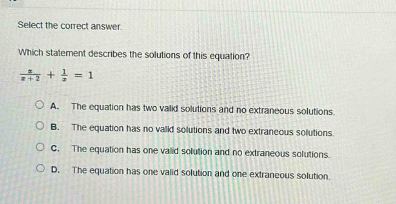 select the correct answer.\nwhich statement describes the solutions of this equation?\n$\frac{x}{x + 2}+\frac{1}{x}=1$\na. the equation has two valid solutions and no extraneous solutions.\nb. the equation has no valid solutions and two extraneous solutions.\nc. the equation has one valid solution and no extraneous solutions.\nd. the equation has one valid solution and one extraneous solution.