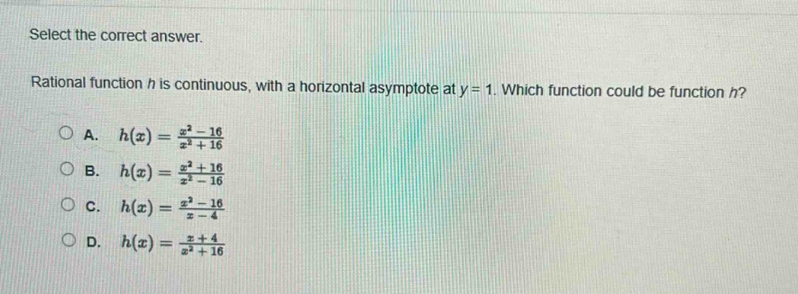 select the correct answer.\nrational function h is continuous, with a horizontal asymptote at y = 1. which function could be function h?\na. (h(x)=\frac{x^{2}-16}{x^{2}+16})\nb. (h(x)=\frac{x^{2}+16}{x^{2}-16})\nc. (h(x)=\frac{x^{2}-16}{x - 4})\nd. (h(x)=\frac{x + 4}{x^{2}+16})
