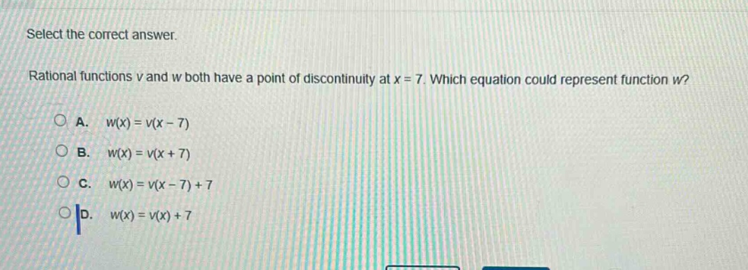 select the correct answer.\nrational functions v and w both have a point of discontinuity at x = 7. which equation could represent function w?\na. w(x)=v(x - 7)\nb. w(x)=v(x + 7)\nc. w(x)=v(x - 7)+7\nd. w(x)=v(x)+7
