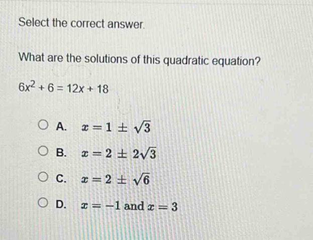 select the correct answer.\nwhat are the solutions of this quadratic equation?\n$6x^{2}+6 = 12x + 18$\na. $x = 1pmsqrt{3}$\nb. $x = 2pm2sqrt{3}$\nc. $x = 2pmsqrt{6}$\nd. $x=-1$ and $x = 3$