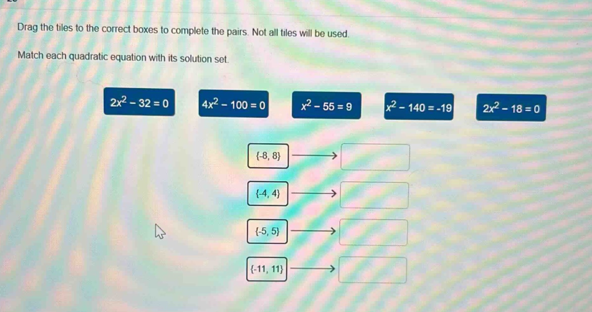 drag the tiles to the correct boxes to complete the pairs. not all tiles will be used. match each quadratic equation with its solution set. 2x² - 32 = 0 4x² - 100 = 0 x² - 55 = 9 x² - 140 = -19 2x² - 18 = 0 {-8, 8}→ {-4, 4}→ {-5, 5}→ {-11, 11}→
