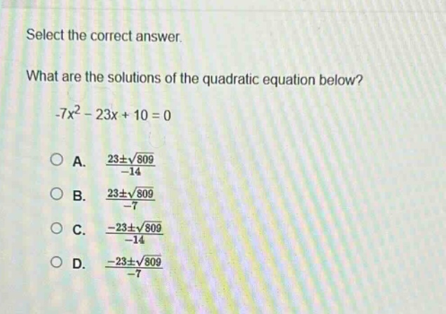 select the correct answer.\nwhat are the solutions of the quadratic equation below?\n-7x² - 23x + 10 = 0\na. $\frac{23pmsqrt{809}}{-14}$\nb. $\frac{23pmsqrt{809}}{-7}$\nc. $\frac{-23pmsqrt{809}}{-14}$\nd. $\frac{-23pmsqrt{809}}{-7}$