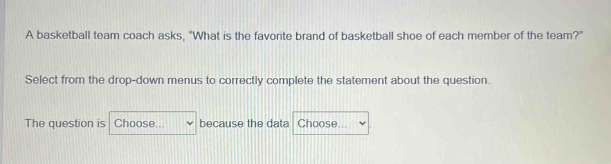 a basketball team coach asks, \what is the favorite brand of basketball shoe of each member of the team?\ select from the drop - down menus to correctly complete the statement about the question. the question is choose... because the data choose...