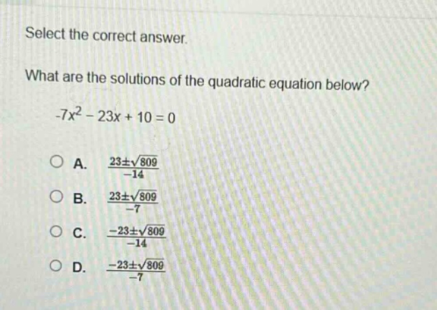 select the correct answer. what are the solutions of the quadratic equation below? -7x² - 23x + 10 = 0 a. $\frac{23pmsqrt{809}}{-14}$ b. $\frac{23pmsqrt{809}}{-7}$ c. $\frac{-23pmsqrt{809}}{-14}$ d. $\frac{-23pmsqrt{809}}{-7}$