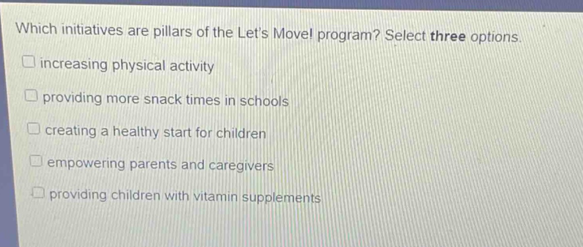 which initiatives are pillars of the lets move! program? select three options.\n□ increasing physical activity\n□ providing more snack times in schools\n□ creating a healthy start for children\n□ empowering parents and caregivers\n□ providing children with vitamin supplements
