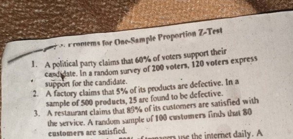 problems for one - sample proportion z - test\n1. a political party claims that 60% of voters support their candidate. in a random survey of 200 voters, 120 voters express support for the candidate.\n2. a factory claims that 5% of its products are defective. in a sample of 500 products, 25 are found to be defective.\n3. a restaurant claims that 85% of its customers are satisfied with the service. a random sample of 100 customers finds that 80 customers are satisfied.