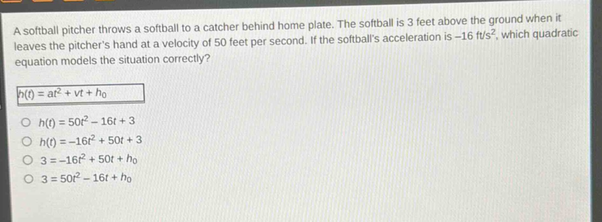 a softball pitcher throws a softball to a catcher behind home plate. the softball is 3 feet above the ground when it leaves the pitchers hand at a velocity of 50 feet per second. if the softballs acceleration is -16 ft/s², which quadratic equation models the situation correctly?\nh(t)=at² + vt+h₀\n○ h(t)=50t² - 16t + 3\n○ h(t)= - 16t²+50t + 3\n○ 3=-16t² + 50t+h₀\n○ 3 = 50t²-16t+h₀