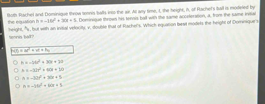 both rachel and dominique throw tennis balls into the air. at any time, t, the height, h, of rachels ball is modeled by the equation h = -16t² + 30t + 5. dominique throws his tennis ball with the same acceleration, a, from the same initial height, h₀, but with an initial velocity, v, double that of rachels. which equation best models the height of dominiques tennis ball?\nh(t)=at² + vt + h₀\no h = -16t² + 30t + 10\no h = -32t² + 60t + 10\no h = -32t² + 30t + 5\no h = -16t² + 60t + 5