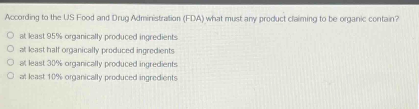 according to the us food and drug administration (fda) what must any product claiming to be organic contain?\no at least 95% organically produced ingredients\no at least half organically produced ingredients\no at least 30% organically produced ingredients\no at least 10% organically produced ingredients