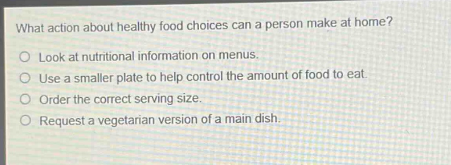 what action about healthy food choices can a person make at home?\nlook at nutritional information on menus.\nuse a smaller plate to help control the amount of food to eat.\norder the correct serving size.\nrequest a vegetarian version of a main dish.