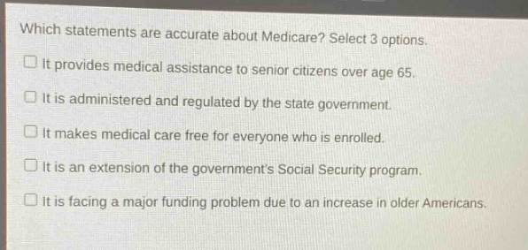 which statements are accurate about medicare? select 3 options.\nit provides medical assistance to senior citizens over age 65.\nit is administered and regulated by the state government.\nit makes medical care free for everyone who is enrolled.\nit is an extension of the governments social security program.\nit is facing a major funding problem due to an increase in older americans.