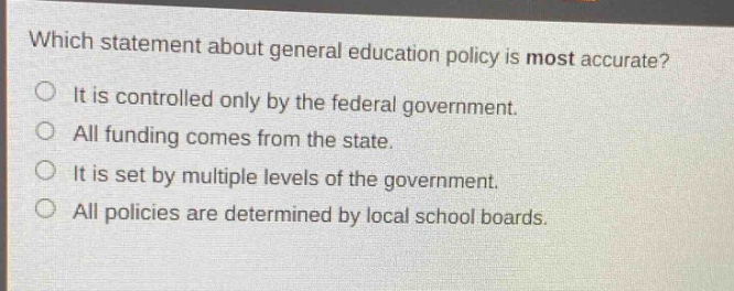 which statement about general education policy is most accurate?\nit is controlled only by the federal government.\nall funding comes from the state.\nit is set by multiple levels of the government.\nall policies are determined by local school boards.