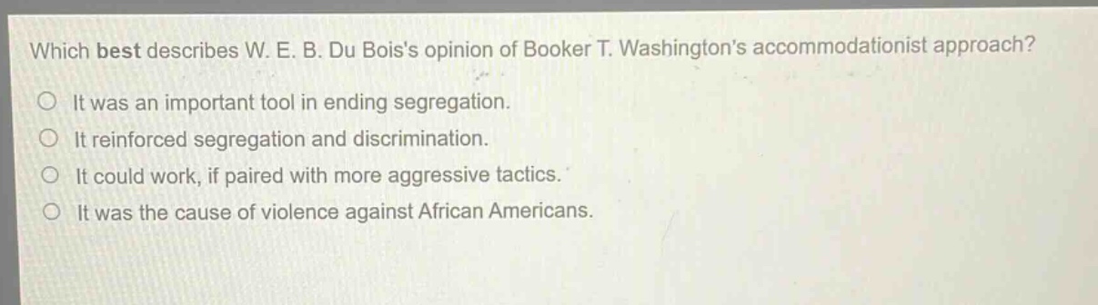 which best describes w. e. b. du boiss opinion of booker t. washingtons accommodationist approach?\nit was an important tool in ending segregation.\nit reinforced segregation and discrimination.\nit could work, if paired with more aggressive tactics.\nit was the cause of violence against african americans.