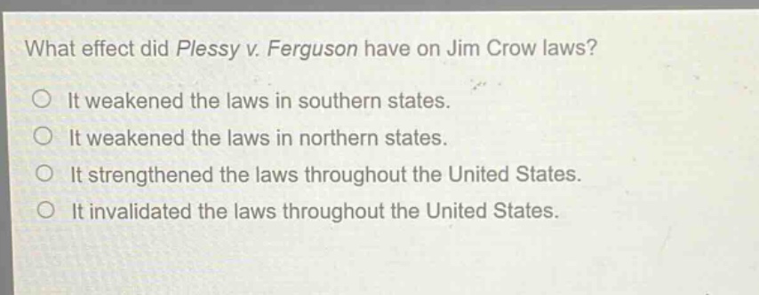 what effect did plessy v. ferguson have on jim crow laws?\nit weakened the laws in southern states.\nit weakened the laws in northern states.\nit strengthened the laws throughout the united states.\nit invalidated the laws throughout the united states.