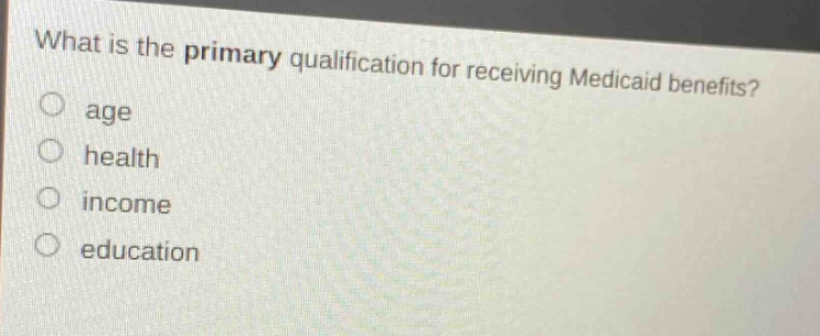 what is the primary qualification for receiving medicaid benefits?\nage\nhealth\nincome\neducation