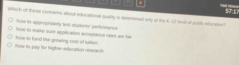 which of these concerns about educational quality is determined only at the k - 12 level of public education?\nhow to appropriately test students performance\nhow to make sure application acceptance rates are fair\nhow to fund the growing cost of tuition\nhow to pay for higher - education research