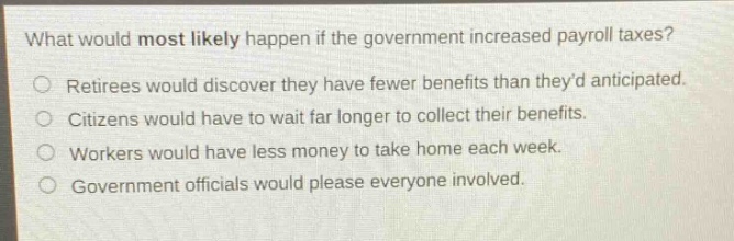 what would most likely happen if the government increased payroll taxes?\nretirees would discover they have fewer benefits than theyd anticipated.\ncitizens would have to wait far longer to collect their benefits.\nworkers would have less money to take home each week.\ngovernment officials would please everyone involved.