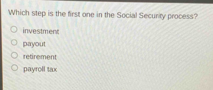 which step is the first one in the social security process?\no investment\no payout\no retirement\no payroll tax