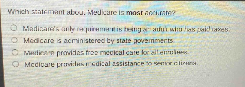 which statement about medicare is most accurate?\nmedicares only requirement is being an adult who has paid taxes.\nmedicare is administered by state governments.\nmedicare provides free medical care for all enrollees.\nmedicare provides medical assistance to senior citizens.