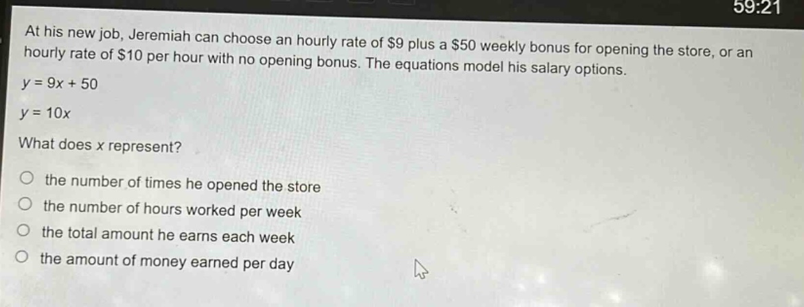 at his new job, jeremiah can choose an hourly rate of $9 plus a $50 weekly bonus for opening the store, or an hourly rate of $10 per hour with no opening bonus. the equations model his salary options.\n$y = 9x + 50$\n$y = 10x$\nwhat does x represent?\no the number of times he opened the store\no the number of hours worked per week\no the total amount he earns each week\no the amount of money earned per day