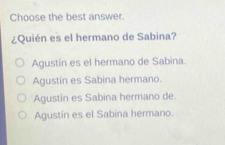 choose the best answer.\n¿quién es el hermano de sabina?\no agustín es el hermano de sabina.\no agustín es sabina hermano.\no agustín es sabina hermano de.\no agustín es el sabina hermano.
