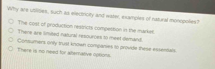 why are utilities, such as electricity and water, examples of natural monopolies?\nthe cost of production restricts competition in the market.\nthere are limited natural resources to meet demand.\nconsumers only trust known companies to provide these essentials.\nthere is no need for alternative options.