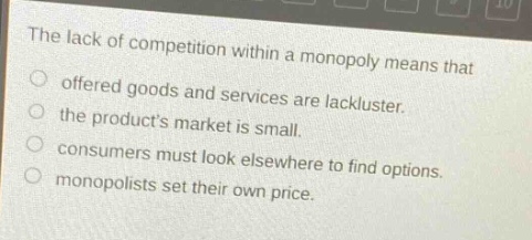 the lack of competition within a monopoly means that\n○ offered goods and services are lackluster.\n○ the products market is small.\n○ consumers must look elsewhere to find options.\n○ monopolists set their own price.