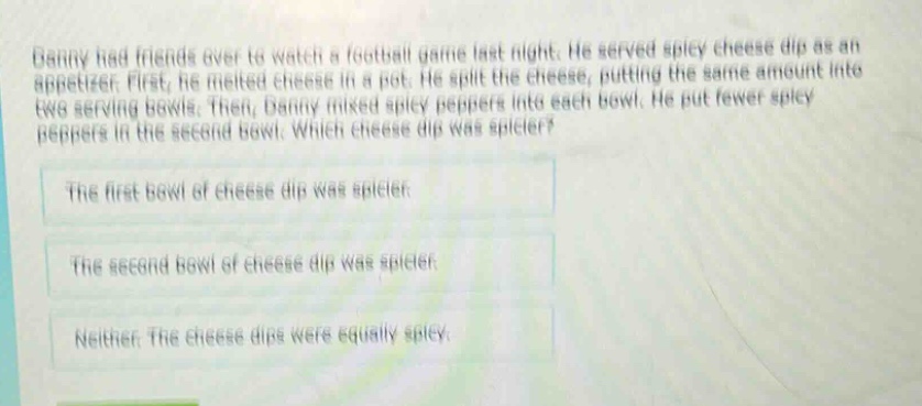 danny had friends over to watch a football game last night. he served spicy cheese dip as an appetizer. first, he melted cheese in a pot. he split the cheese, putting the same amount into two serving bowls. then, danny mixed spicy peppers into each bowl. he put fewer spicy peppers in the second bowl. which cheese dip was spicier?\nthe first bowl of cheese dip was spicier.\nthe second bowl of cheese dip was spicier.\nneither. the cheese dips were equally spicy.