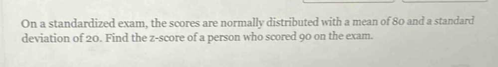 on a standardized exam, the scores are normally distributed with a mean of 80 and a standard deviation of 20. find the z - score of a person who scored 90 on the exam.