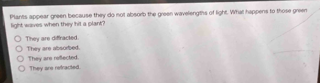 plants appear green because they do not absorb the green wavelengths of light. what happens to those green light waves when they hit a plant?\no they are diffracted.\no they are absorbed.\no they are reflected.\no they are refracted.
