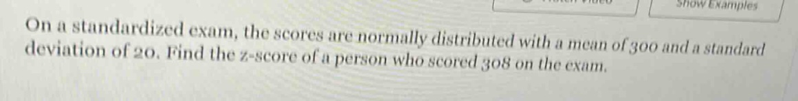 on a standardized exam, the scores are normally distributed with a mean of 300 and a standard deviation of 20. find the z - score of a person who scored 308 on the exam.
