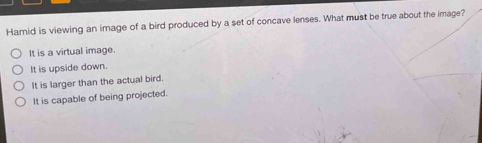 hamid is viewing an image of a bird produced by a set of concave lenses. what must be true about the image?\no it is a virtual image.\no it is upside down.\no it is larger than the actual bird.\no it is capable of being projected.