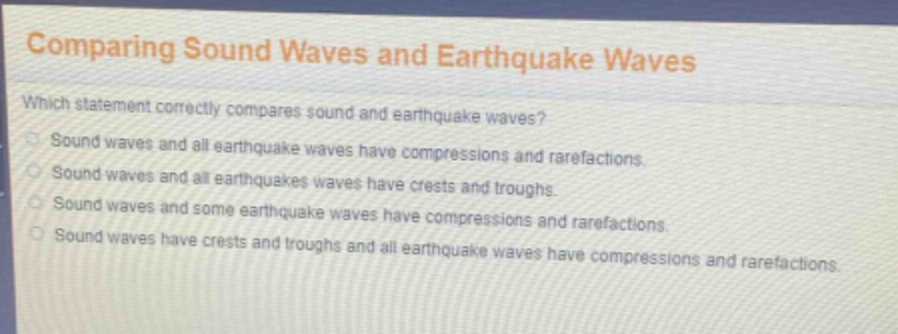 comparing sound waves and earthquake waves\nwhich statement correctly compares sound and earthquake waves?\nsound waves and all earthquake waves have compressions and rarefactions.\nsound waves and all earthquakes waves have crests and troughs.\nsound waves and some earthquake waves have compressions and rarefactions.\nsound waves have crests and troughs and all earthquake waves have compressions and rarefactions.
