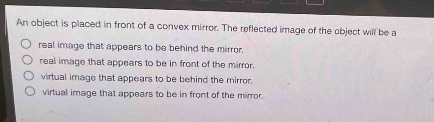 an object is placed in front of a convex mirror. the reflected image of the object will be a\nreal image that appears to be behind the mirror.\nreal image that appears to be in front of the mirror.\nvirtual image that appears to be behind the mirror.\nvirtual image that appears to be in front of the mirror.