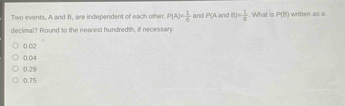 two events, a and b, are independent of each other. $p(a)=\frac{1}{6}$ and $p(a \text{ and } b)=\frac{1}{8}$. what is $p(b)$ written as a decimal? round to the nearest hundredth, if necessary.\n0.02\n0.04\n0.29\n0.75