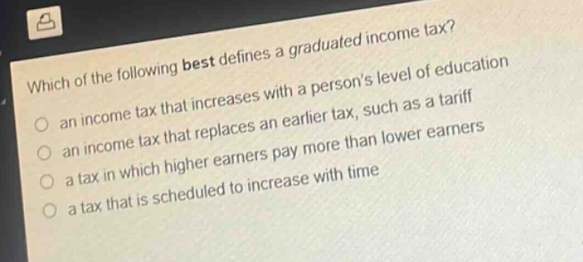 which of the following best defines a graduated income tax?\n- an income tax that increases with a persons level of education\n- an income tax that replaces an earlier tax, such as a tariff\n- a tax in which higher earners pay more than lower earners\n- a tax that is scheduled to increase with time