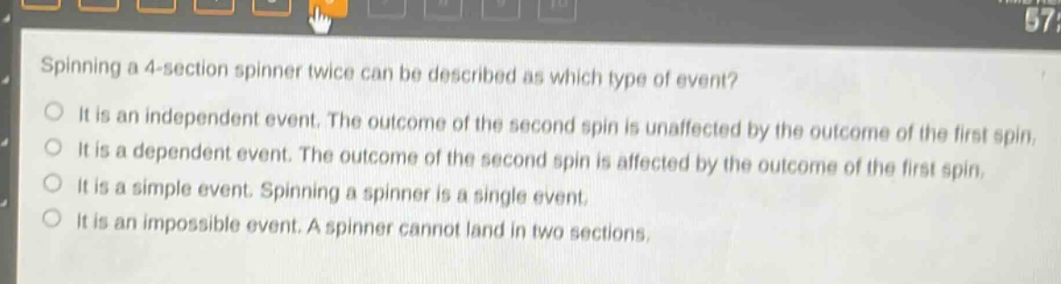 spinning a 4 - section spinner twice can be described as which type of event?\nit is an independent event. the outcome of the second spin is unaffected by the outcome of the first spin.\nit is a dependent event. the outcome of the second spin is affected by the outcome of the first spin.\nit is a simple event. spinning a spinner is a single event.\nit is an impossible event. a spinner cannot land in two sections.