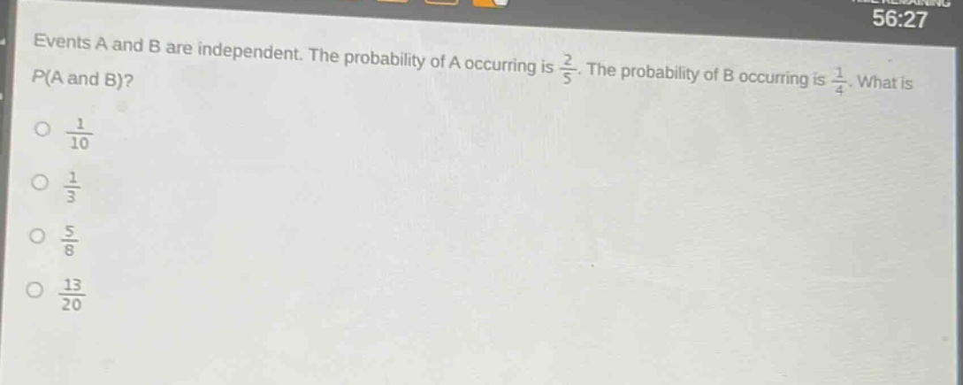 events a and b are independent. the probability of a occurring is $\frac{2}{5}$. the probability of b occurring is $\frac{1}{4}$. what is $p(a \text{ and } b)$?\n$\frac{1}{10}$\n$\frac{1}{3}$\n$\frac{5}{8}$\n$\frac{13}{20}$